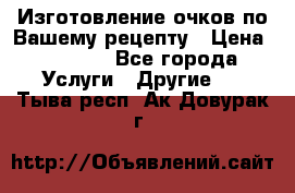 Изготовление очков по Вашему рецепту › Цена ­ 1 500 - Все города Услуги » Другие   . Тыва респ.,Ак-Довурак г.